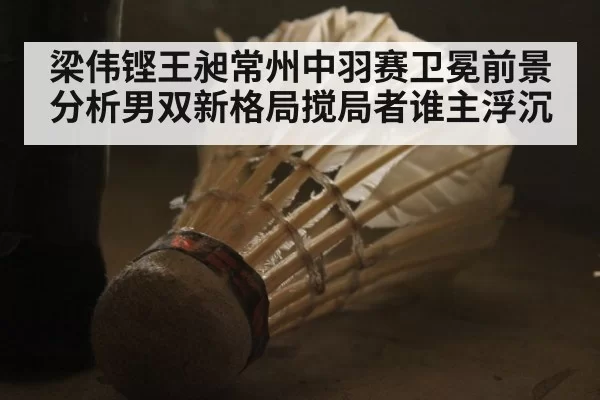 梁伟铿王昶常州中羽赛卫冕前景分析男双新格局搅局者谁主浮沉