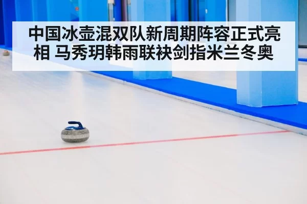 中国冰壶混双队新周期阵容正式亮相 马秀玥韩雨联袂剑指米兰冬奥